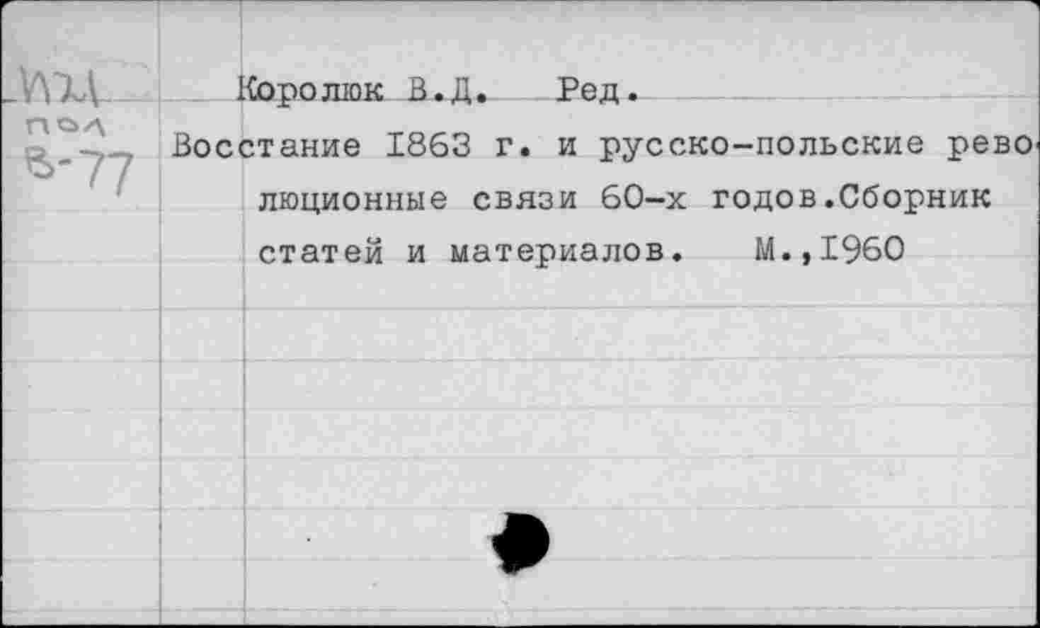 ﻿УЩ_ ПОЛ в-77
Королюк В.Д. Ред.
Восстание 1863 г. и русско-польские рево люционные связи 60-х годов.Сборник статей и материалов. М.,1960